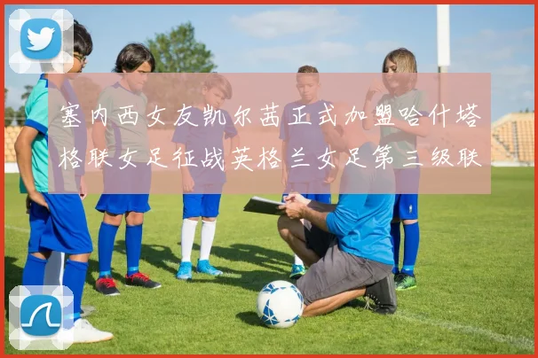 塞内西女友凯尔茜正式加盟哈什塔格联女足征战英格兰女足第三级联赛