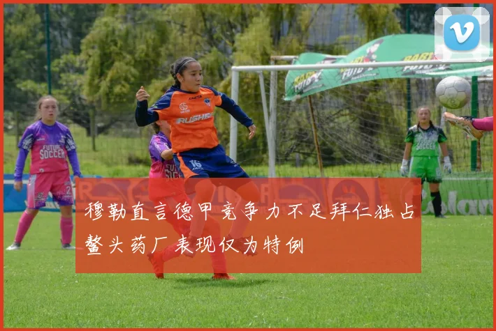 穆勒直言德甲竞争力不足拜仁独占鳌头药厂表现仅为特例