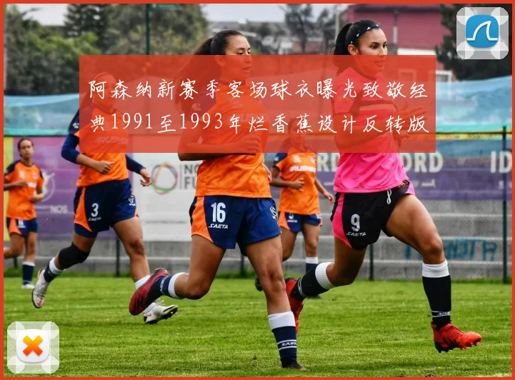 阿森纳新赛季客场球衣曝光致敬经典1991至1993年烂香蕉设计反转版