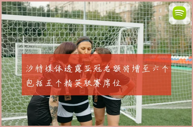 沙特媒体透露亚冠名额将增至六个包括五个精英联赛席位