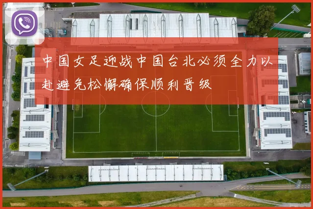 中国女足迎战中国台北必须全力以赴避免松懈确保顺利晋级