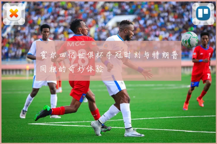 霍尔回忆世俱杯夺冠时刻与特朗普同框的奇妙体验