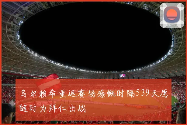 乌尔赖希重返赛场感慨时隔539天愿随时为拜仁出战
