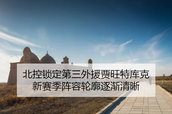 北控锁定第三外援贾旺特库克 新赛季阵容轮廓逐渐清晰